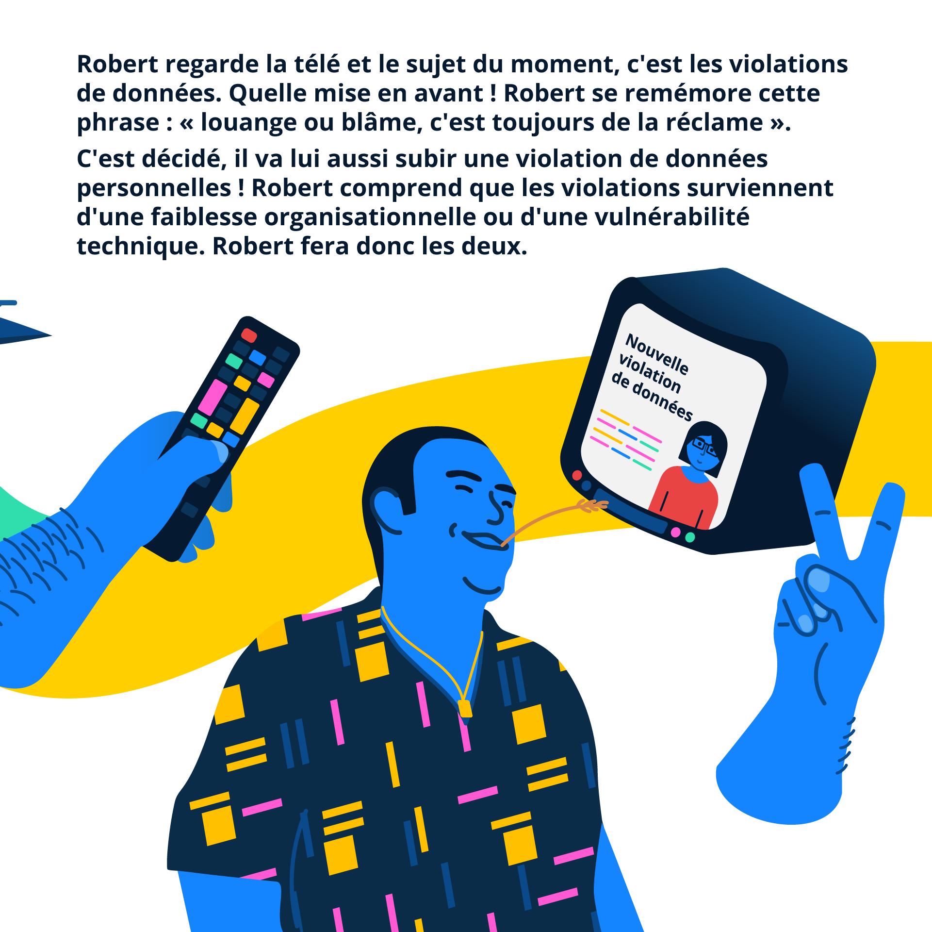 Robert regarde la télé et le sujet du moment, c'est les violations de données. Quelle mise en avant ! Robert se remémore cette phrase : « louange ou blâme, c'est toujours de la réclame ». C'est décidé, il va lui aussi subir une violation de données personnelles ! Robert comprend que les violations surviennent d'une faiblesse organisationnelle ou d'une vulnérabilité technique. Robert fera donc les deux.