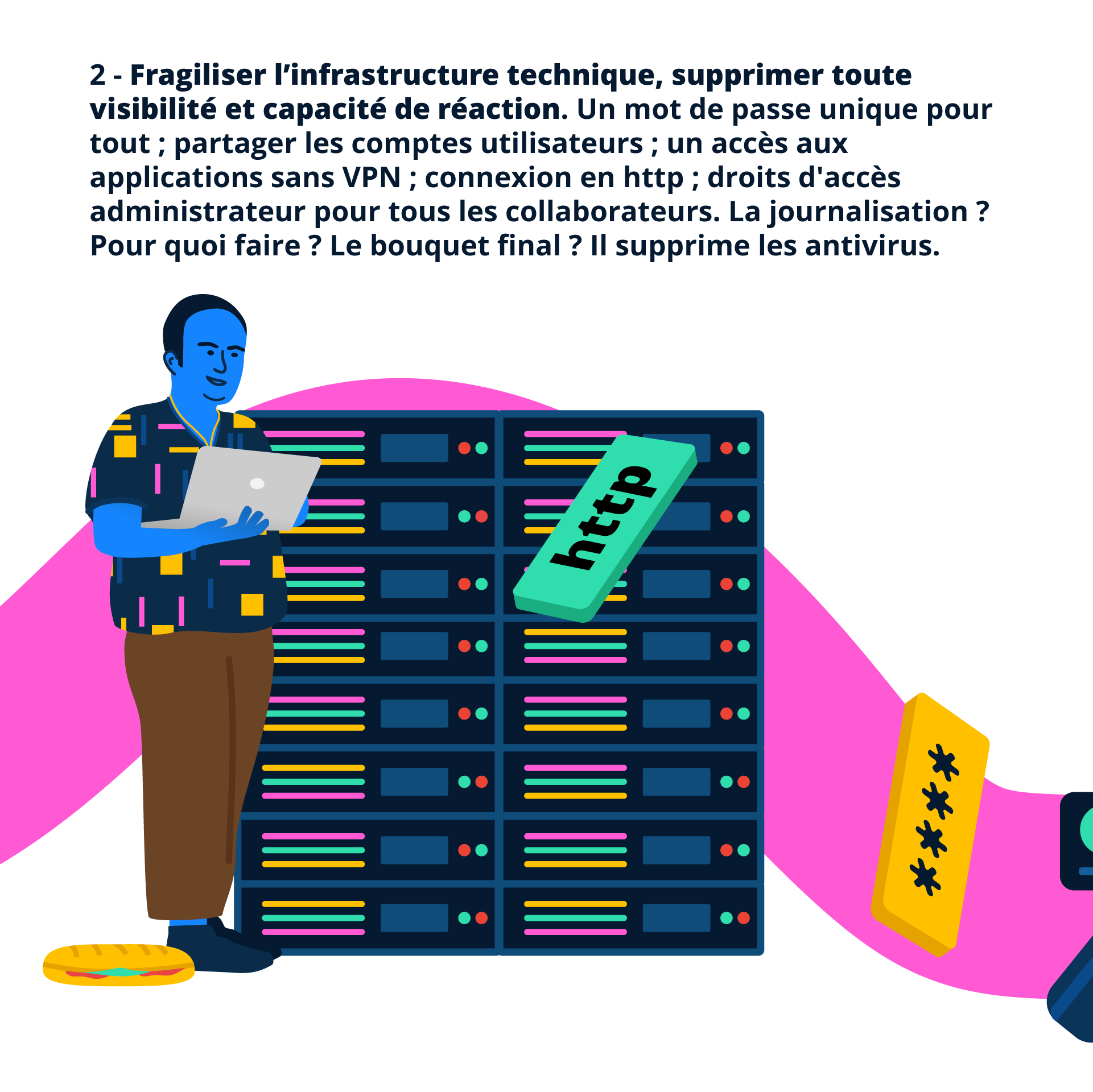 2 - Fragiliser l’infrastructure technique, supprimer toute visibilité et capacité de réaction. Un mot de passe unique pour tout ; partager les comptes utilisateurs ; un accès aux applications sans VPN ; connexion en http ; droits d'accès administrateur pour tous les collaborateurs. La journalisation ? Pour quoi faire ? Le bouquet final ? Il supprime les antivirus.