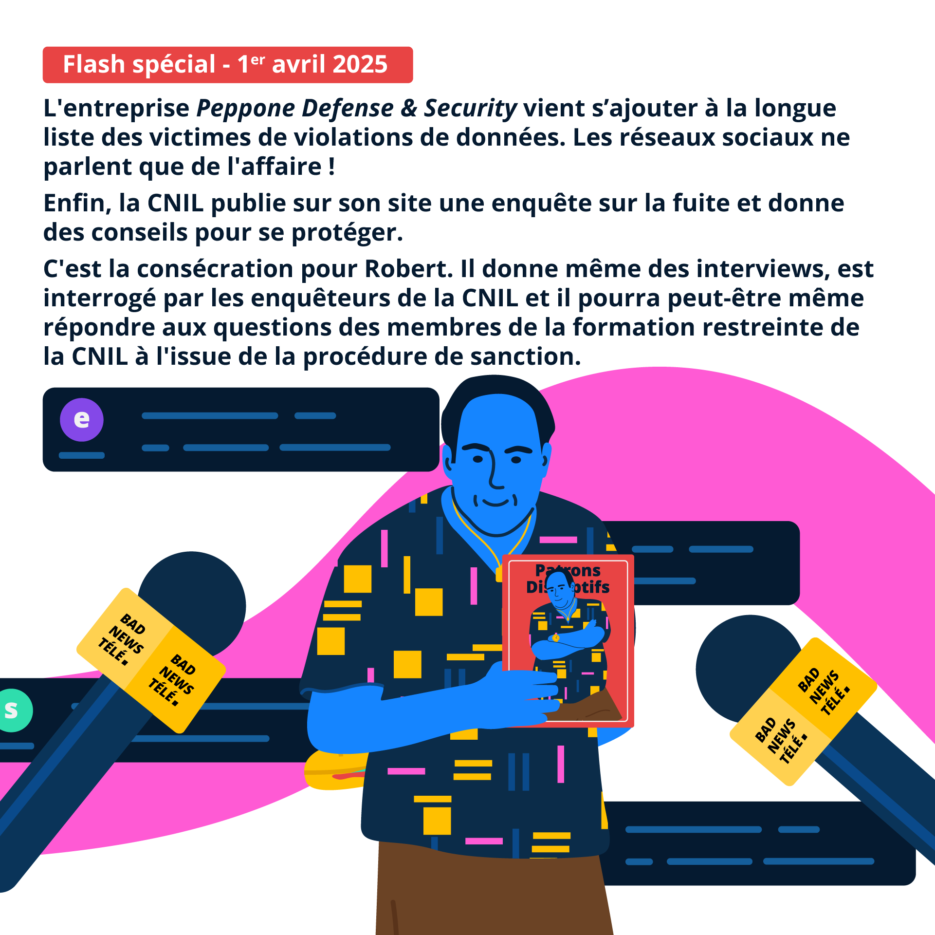 Flash spécial :1er avril 2025 : Peppone Defense & Security vient s’ajouter à la longue liste des victimes de violations de données. Les réseaux sociaux ne parlent que de l'affaire ! Enfin, la CNIL publie sur son site une enquête sur la fuite et donne des conseils pour se protéger. C'est la consécration pour Robert. Il donne même des interviews, est interrogé par les enquêteurs de la CNIL et il pourra peut-être même répondre aux questions des membres de la formation restreinte de la CNIL